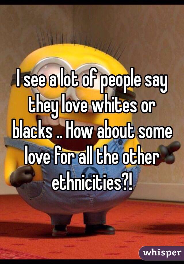 I see a lot of people say they love whites or blacks .. How about some love for all the other ethnicities?!
