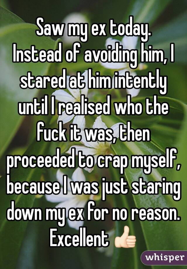 Saw my ex today.
Instead of avoiding him, I stared at him intently until I realised who the fuck it was, then proceeded to crap myself, because I was just staring down my ex for no reason. 
Excellent 👍🏻