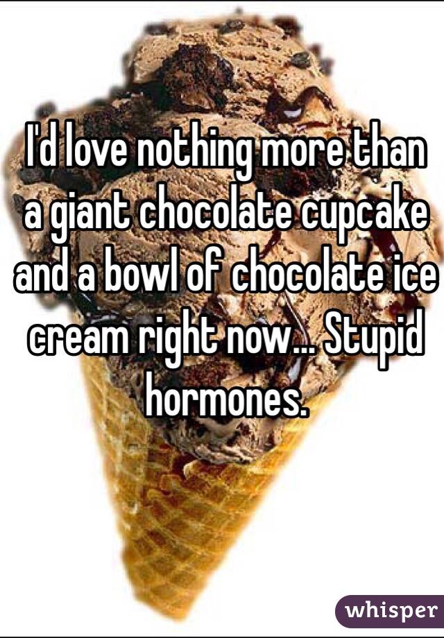 I'd love nothing more than a giant chocolate cupcake and a bowl of chocolate ice cream right now... Stupid hormones.