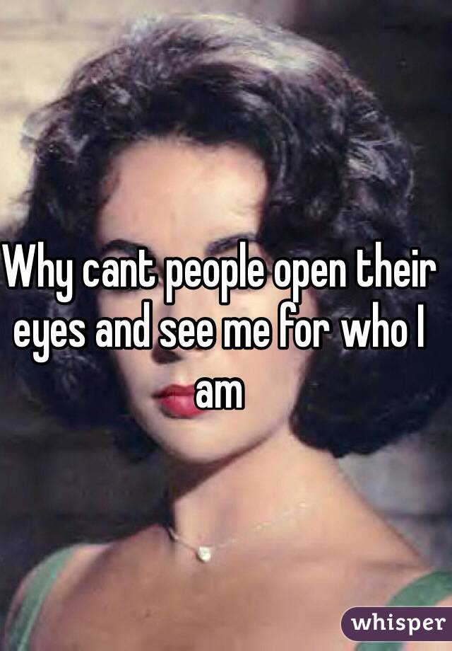 Why cant people open their eyes and see me for who I am 
