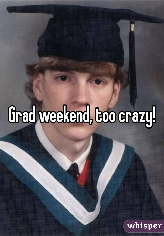 Grad weekend, too crazy!