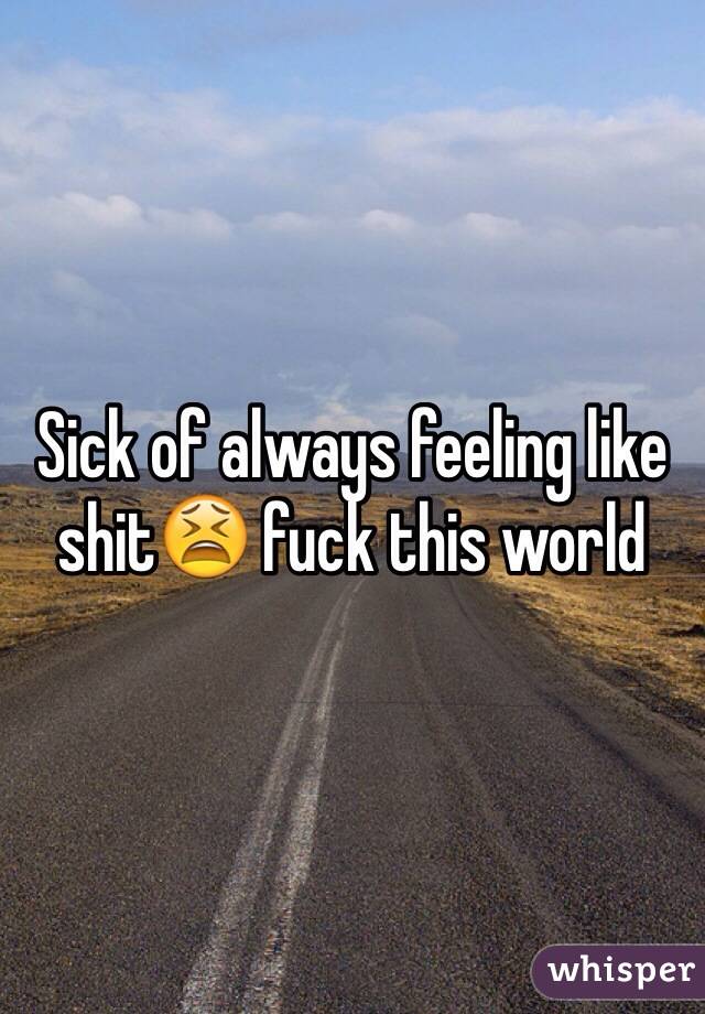 Sick of always feeling like shit😫 fuck this world 