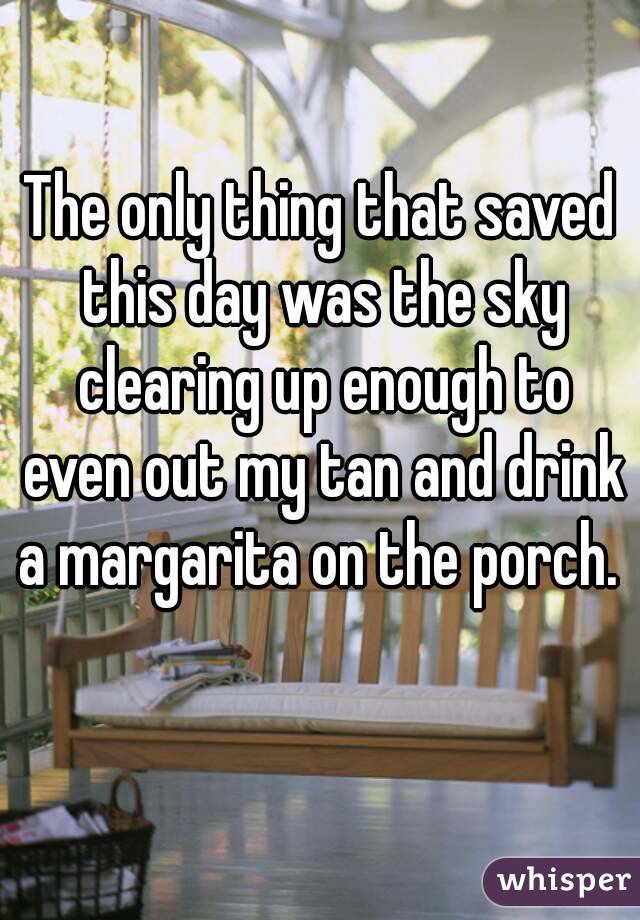 The only thing that saved this day was the sky clearing up enough to even out my tan and drink a margarita on the porch. 