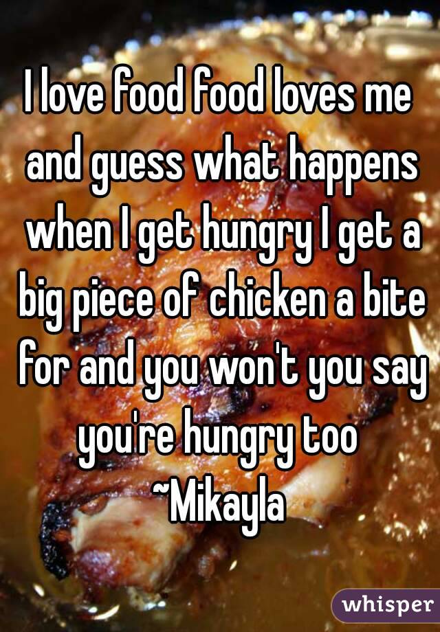 I love food food loves me and guess what happens when I get hungry I get a big piece of chicken a bite for and you won't you say you're hungry too 
~Mikayla