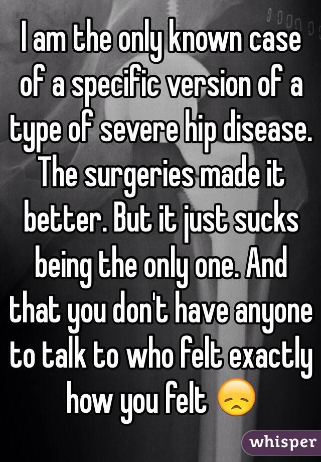 I am the only known case of a specific version of a type of severe hip disease. The surgeries made it better. But it just sucks being the only one. And that you don't have anyone to talk to who felt exactly how you felt 😞