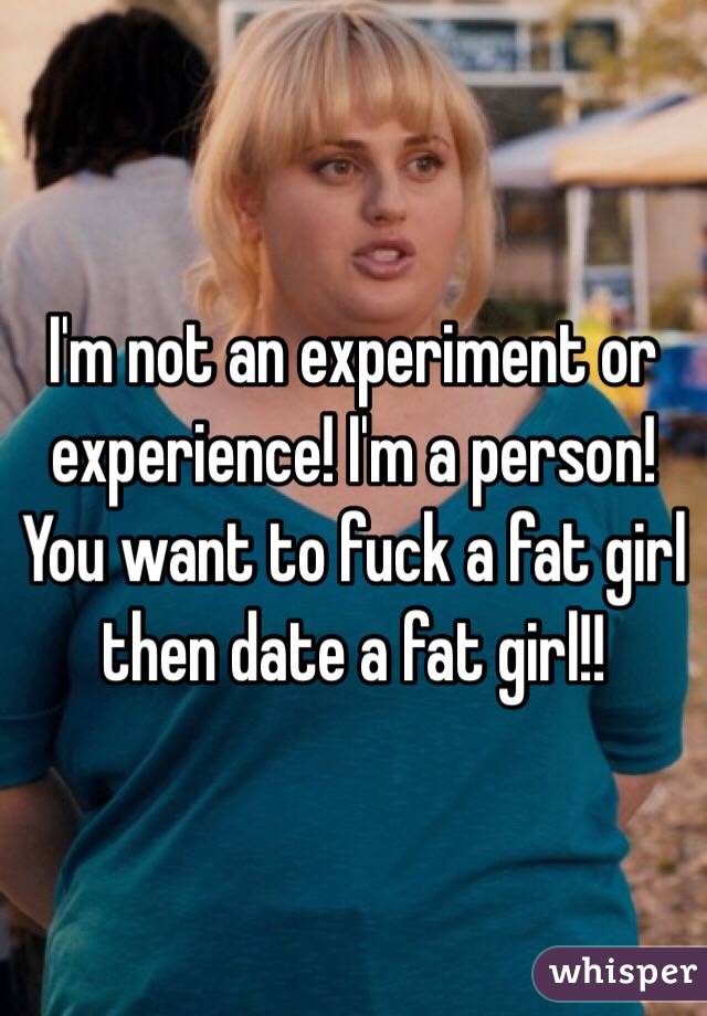 I'm not an experiment or experience! I'm a person! You want to fuck a fat girl then date a fat girl!!