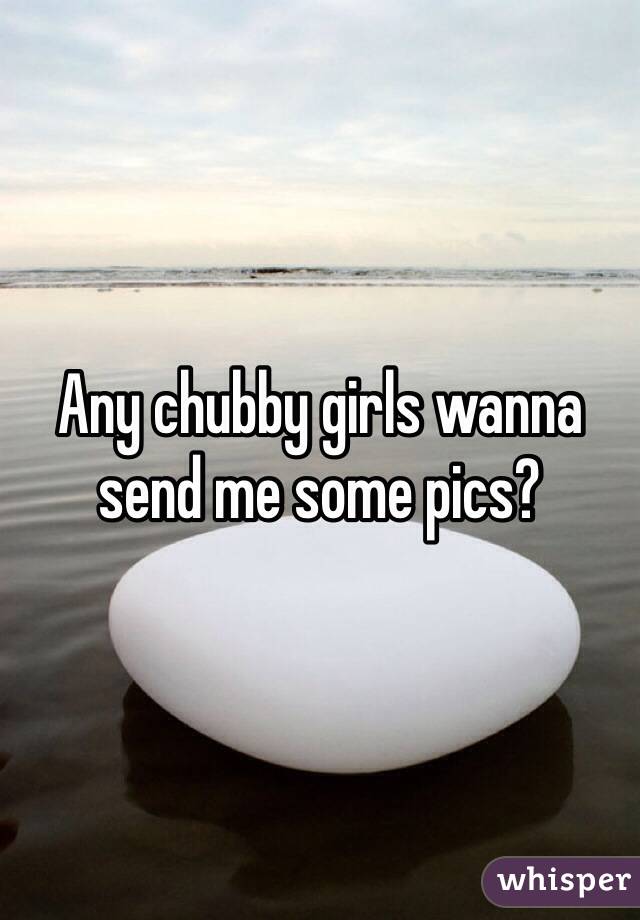 Any chubby girls wanna send me some pics?