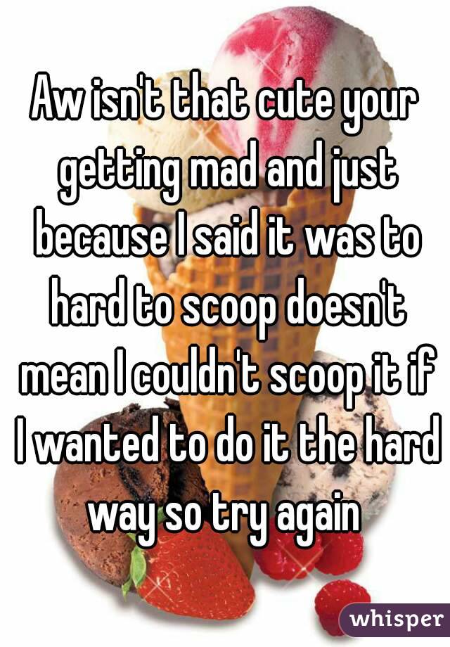 Aw isn't that cute your getting mad and just because I said it was to hard to scoop doesn't mean I couldn't scoop it if I wanted to do it the hard way so try again 