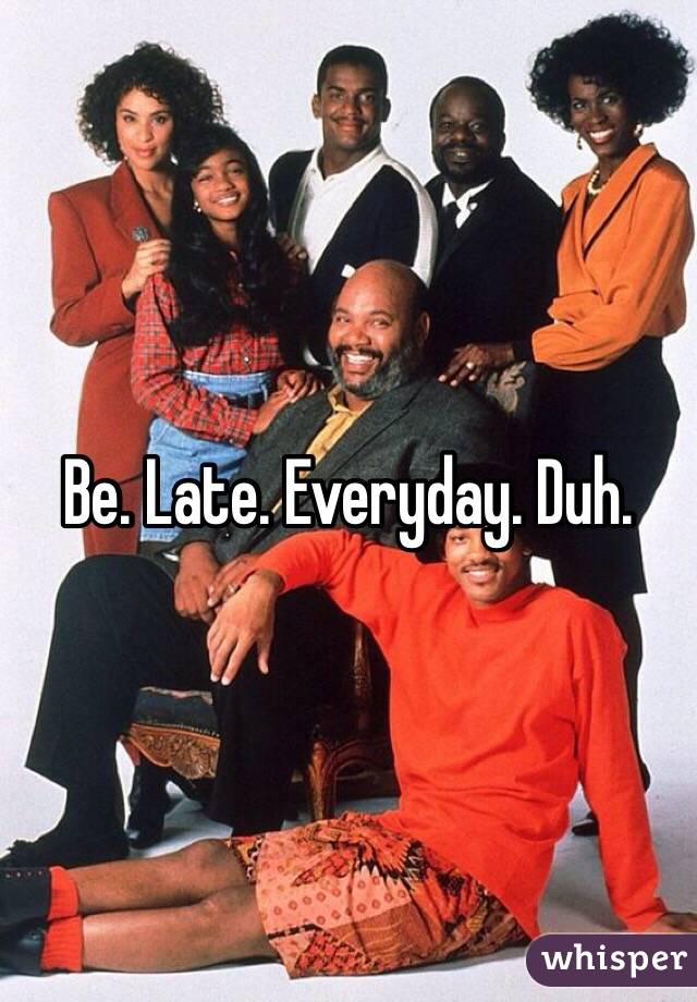 Be. Late. Everyday. Duh.