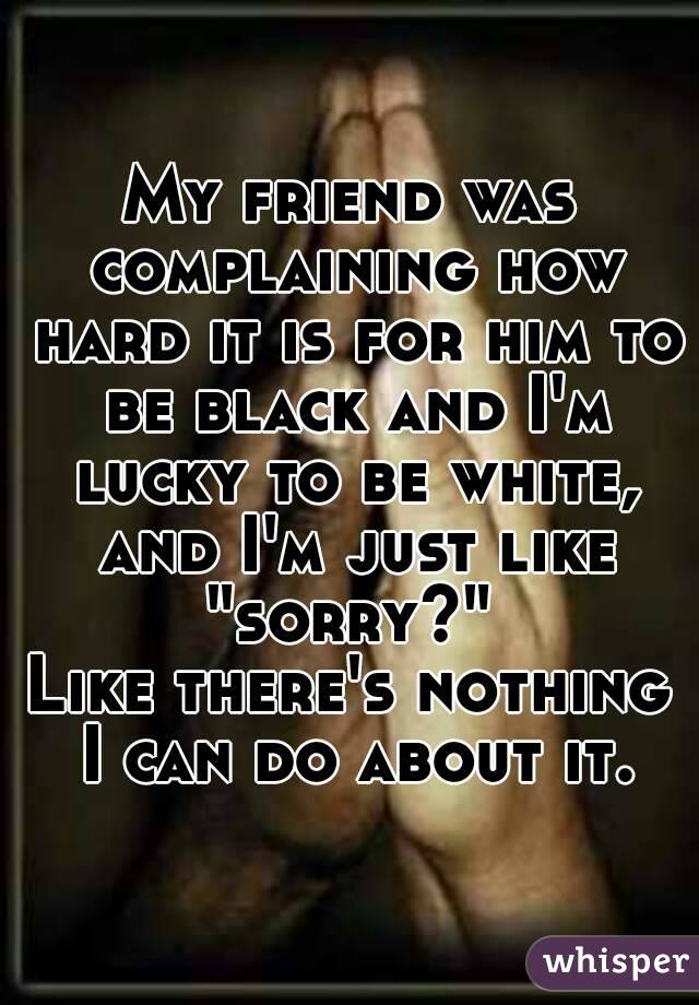 My friend was complaining how hard it is for him to be black and I'm lucky to be white, and I'm just like "sorry?" 
Like there's nothing I can do about it.