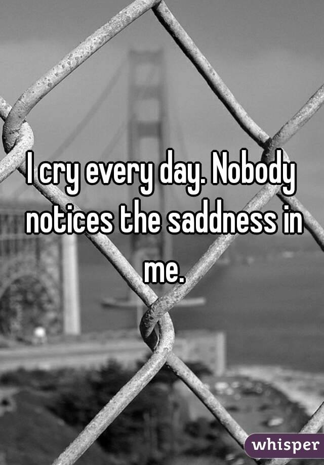 I cry every day. Nobody notices the saddness in me.