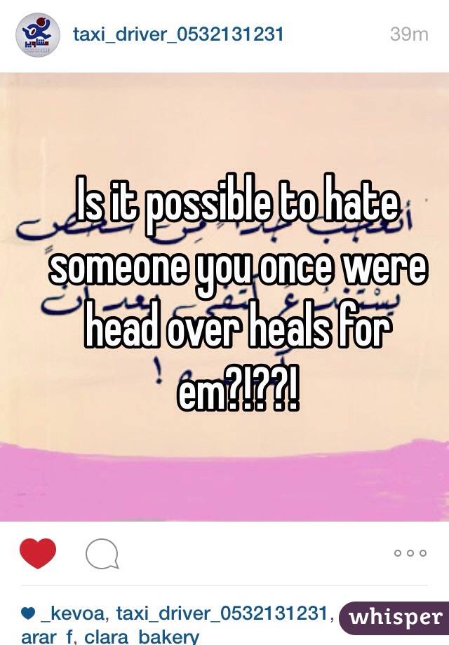 Is it possible to hate someone you once were head over heals for em?!??!