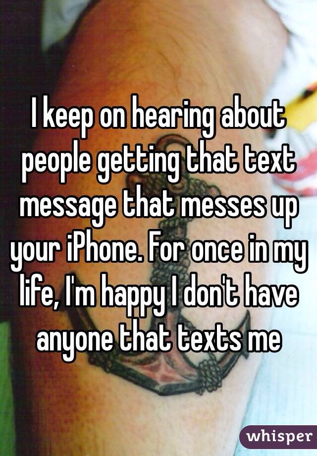 I keep on hearing about people getting that text message that messes up your iPhone. For once in my life, I'm happy I don't have anyone that texts me