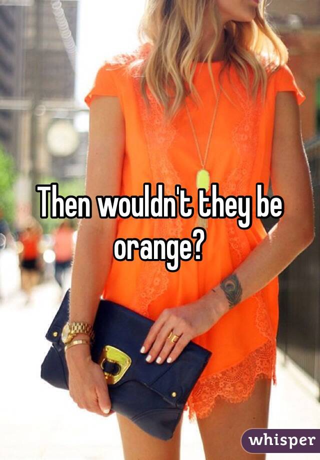 Then wouldn't they be orange?