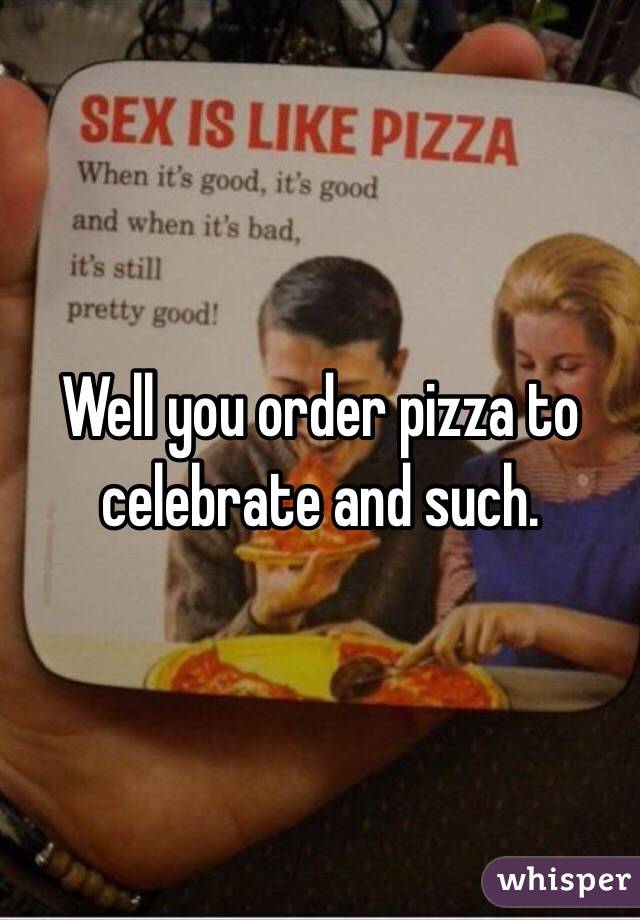 Well you order pizza to celebrate and such.