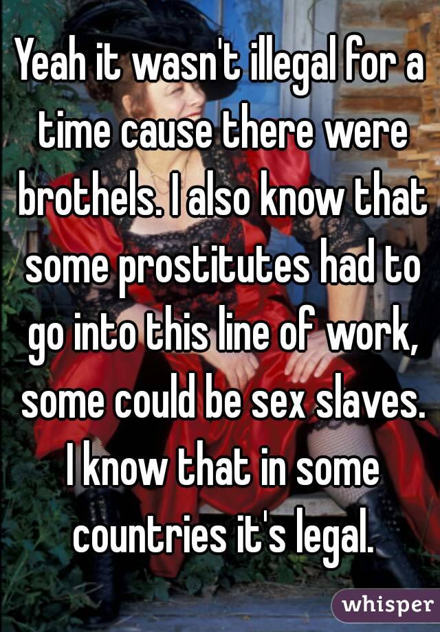 Yeah it wasn't illegal for a time cause there were brothels. I also know that some prostitutes had to go into this line of work, some could be sex slaves. I know that in some countries it's legal.