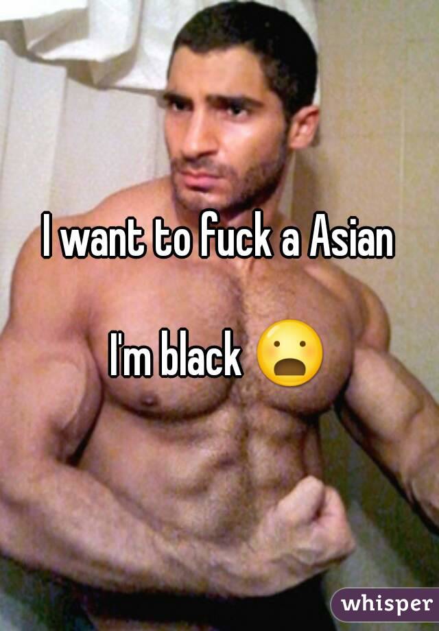 I want to fuck a Asian

I'm black 😦