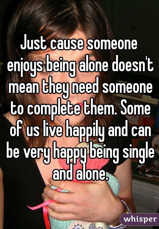 Just cause someone enjoys being alone doesn't mean they need someone to complete them. Some of us live happily and can be very happy being single and alone.