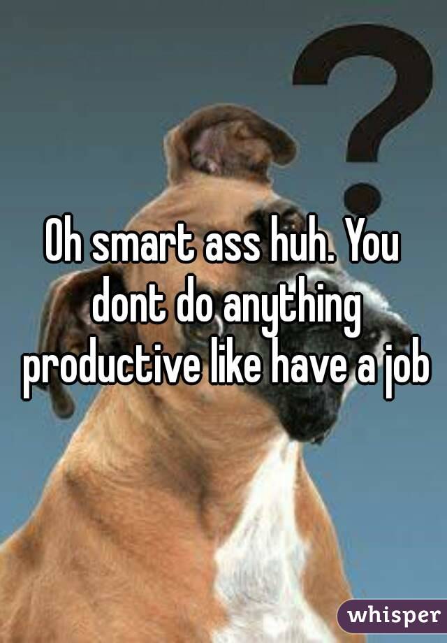 Oh smart ass huh. You dont do anything productive like have a job