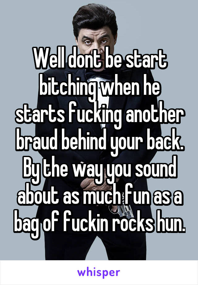 Well dont be start bitching when he starts fucking another braud behind your back. By the way you sound about as much fun as a bag of fuckin rocks hun.