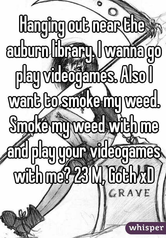 Hanging out near the auburn library. I wanna go play videogames. Also I want to smoke my weed. Smoke my weed with me and play your videogames with me? 23 M, Goth xD
