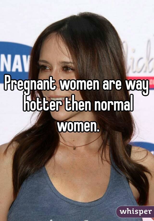 Pregnant women are way hotter then normal women.
