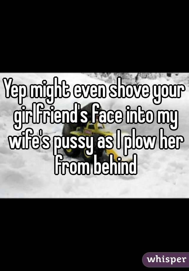 Yep might even shove your girlfriend's face into my wife's pussy as I plow her from behind