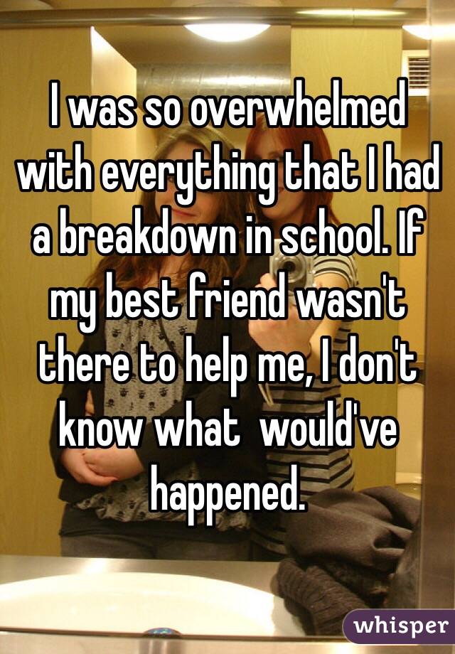 I was so overwhelmed with everything that I had a breakdown in school. If my best friend wasn't there to help me, I don't know what  would've happened. 

