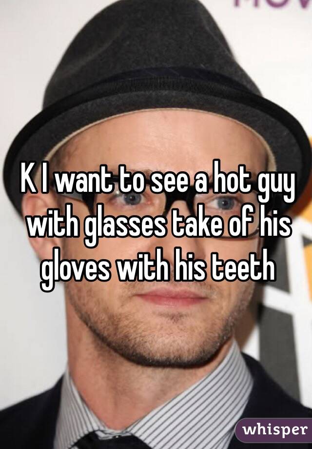 K I want to see a hot guy with glasses take of his gloves with his teeth