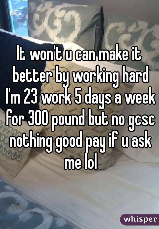 It won't u can make it better by working hard I'm 23 work 5 days a week for 300 pound but no gcsc nothing good pay if u ask me lol