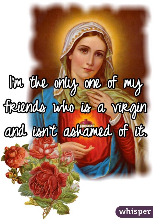 I'm the only one of my friends who is a virgin and isn't ashamed of it.