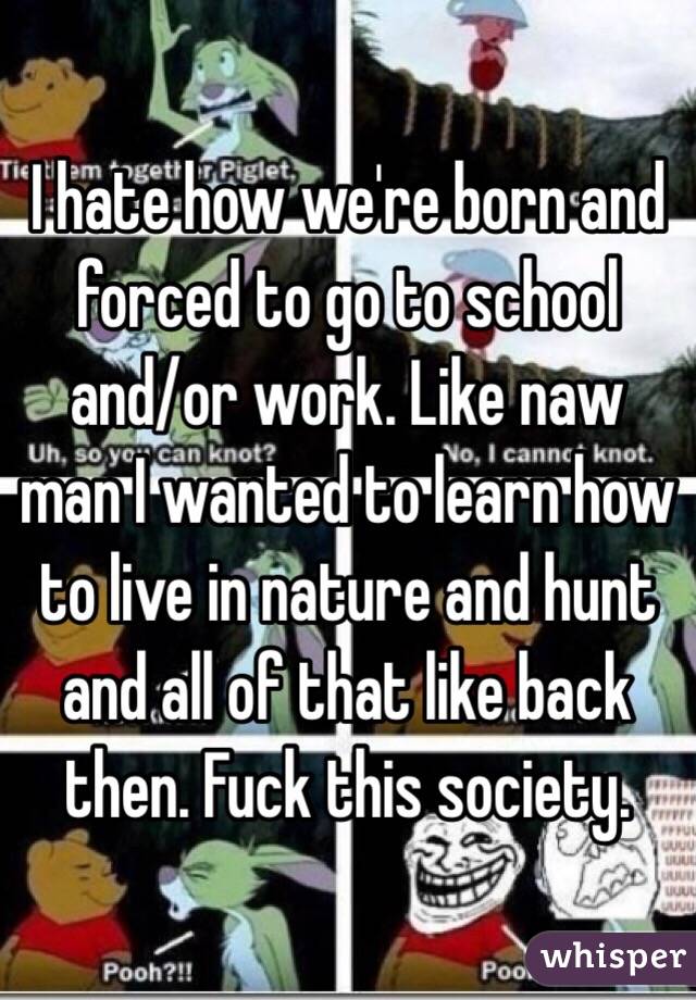 I hate how we're born and forced to go to school and/or work. Like naw man I wanted to learn how to live in nature and hunt and all of that like back then. Fuck this society. 