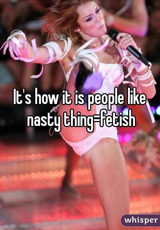 It's how it is people like nasty thing=fetish