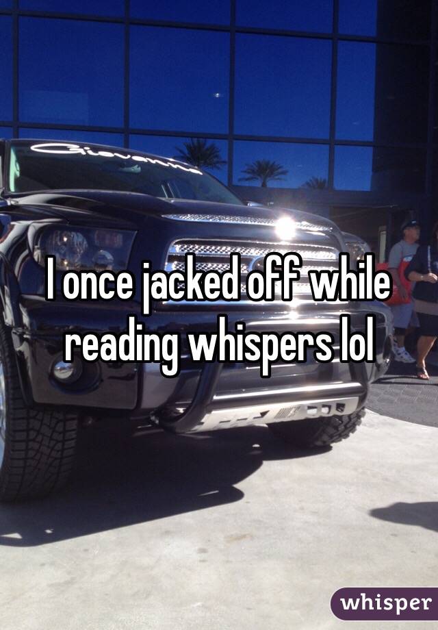 I once jacked off while reading whispers lol