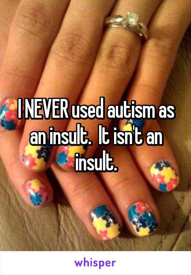 I NEVER used autism as an insult.  It isn't an insult.