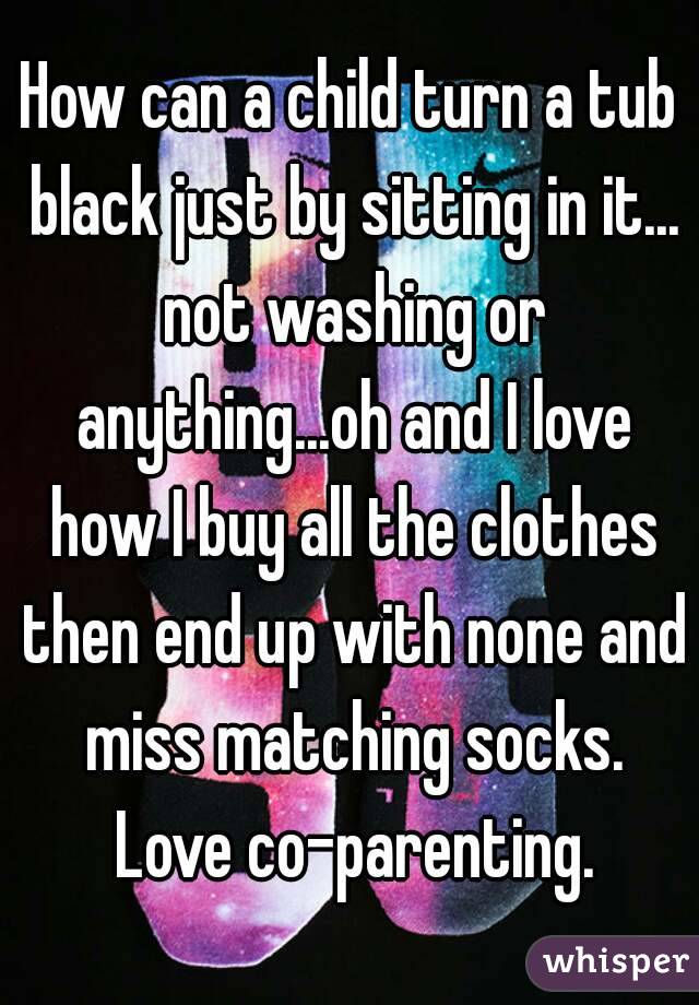 How can a child turn a tub black just by sitting in it... not washing or anything...oh and I love how I buy all the clothes then end up with none and miss matching socks. Love co-parenting.