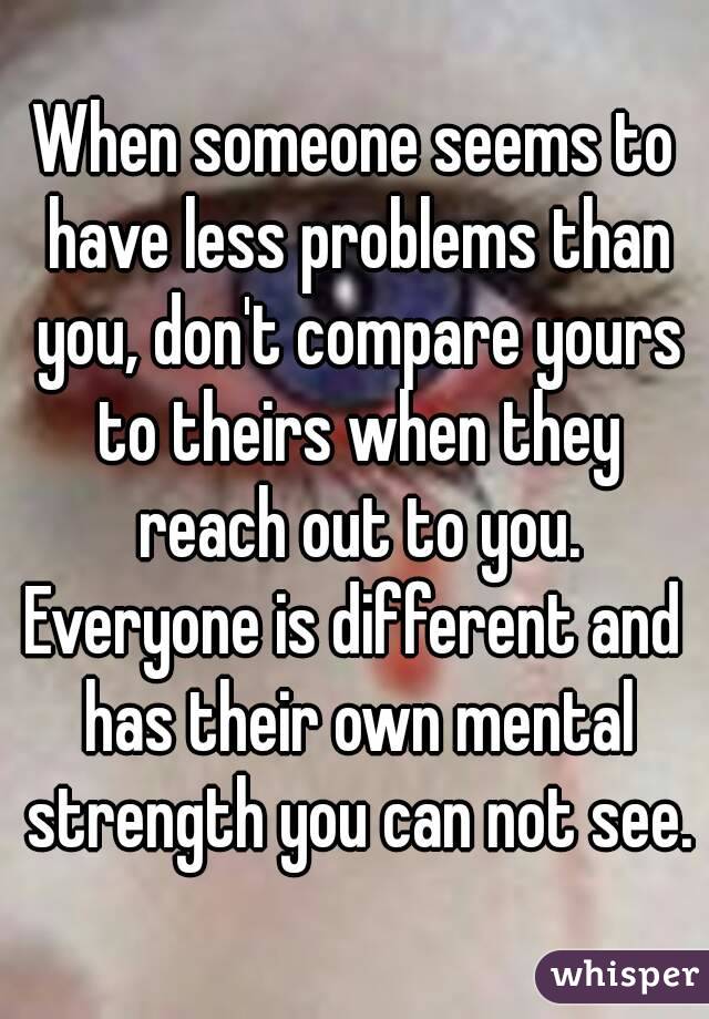 When someone seems to have less problems than you, don't compare yours to theirs when they reach out to you.
Everyone is different and has their own mental strength you can not see.