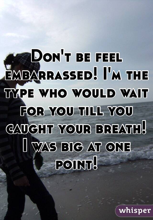 Don't be feel embarrassed! I'm the type who would wait for you till you caught your breath! I was big at one point! 
