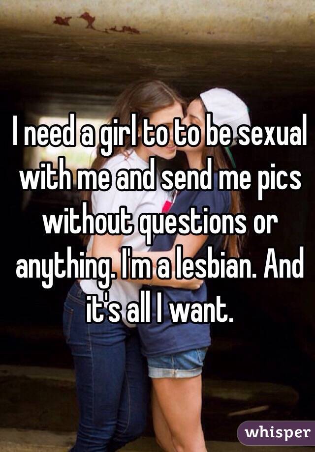I need a girl to to be sexual with me and send me pics without questions or anything. I'm a lesbian. And it's all I want. 
