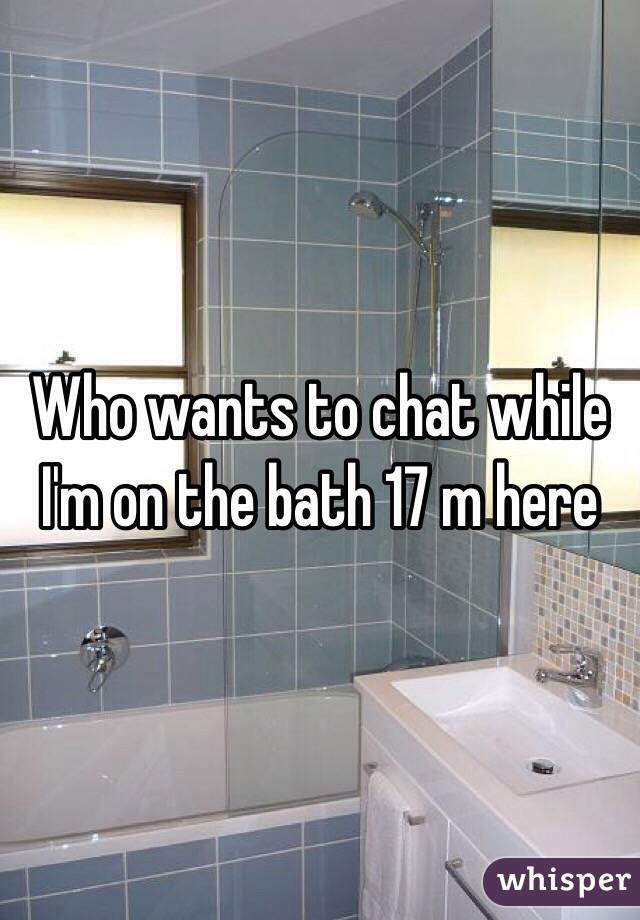 Who wants to chat while I'm on the bath 17 m here 