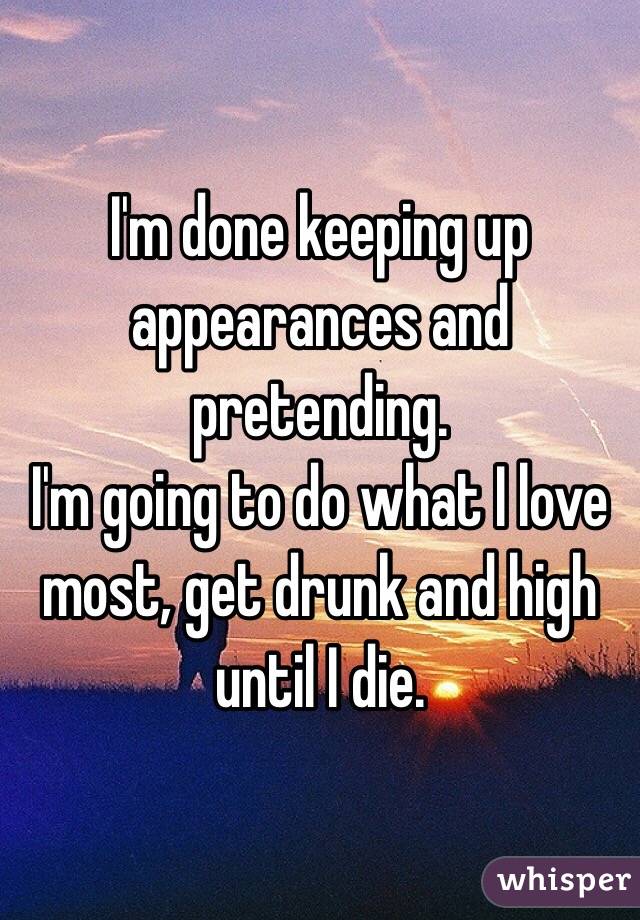 I'm done keeping up appearances and pretending. 
I'm going to do what I love most, get drunk and high until I die. 