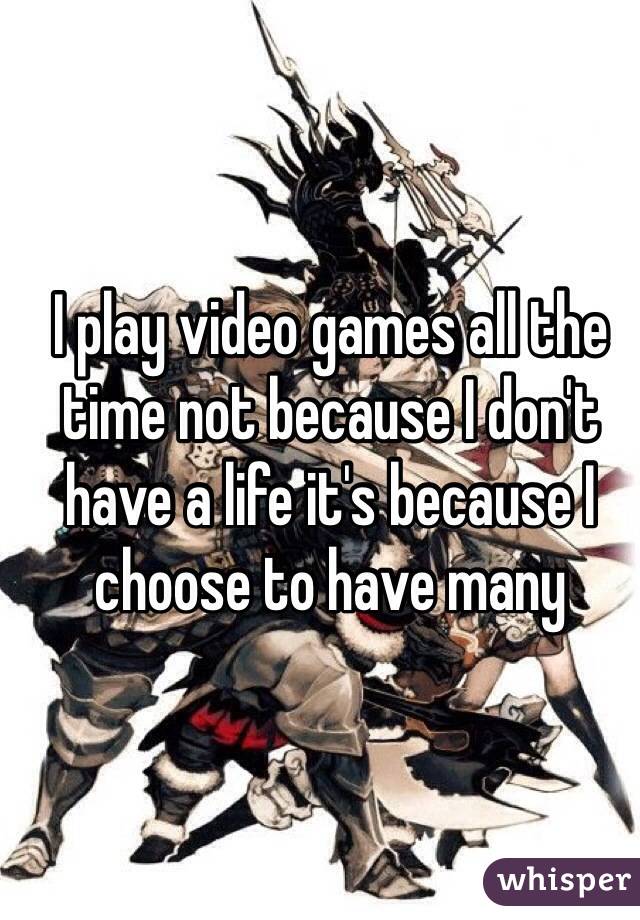 I play video games all the time not because I don't have a life it's because I choose to have many