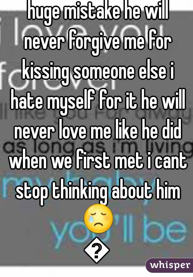 I love you so much i made a huge mistake he will never forgive me for kissing someone else i hate myself for it he will never love me like he did when we first met i cant stop thinking about him 😢😢