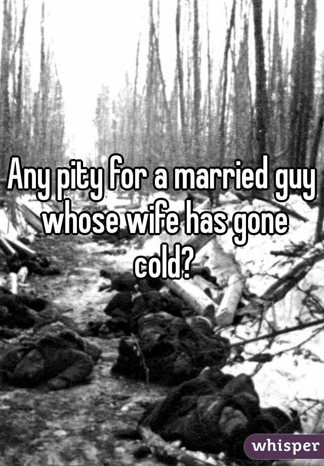 Any pity for a married guy whose wife has gone cold?