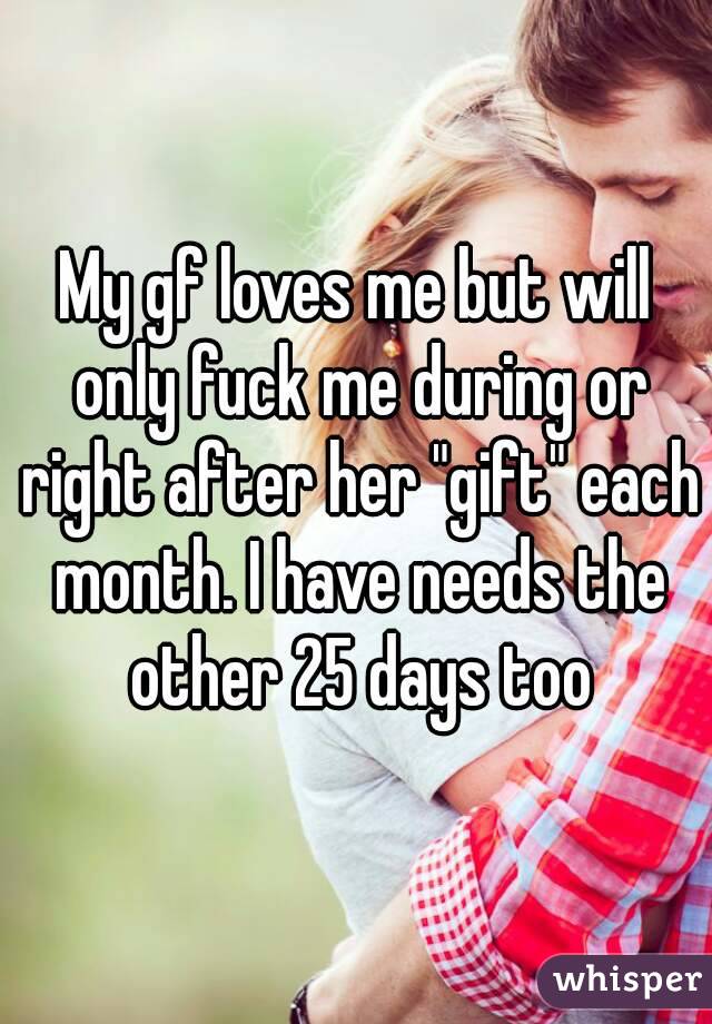 My gf loves me but will only fuck me during or right after her "gift" each month. I have needs the other 25 days too