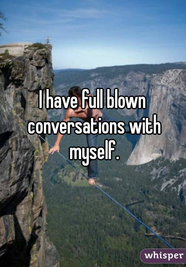 I have full blown conversations with myself.