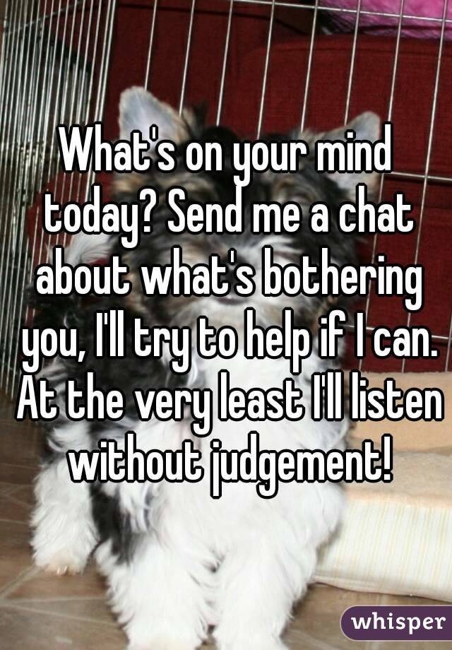 What's on your mind today? Send me a chat about what's bothering you, I'll try to help if I can. At the very least I'll listen without judgement!