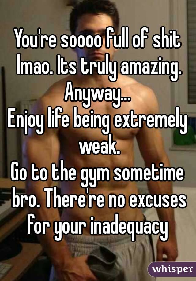 You're soooo full of shit lmao. Its truly amazing. Anyway... 
Enjoy life being extremely weak.
Go to the gym sometime bro. There're no excuses for your inadequacy 