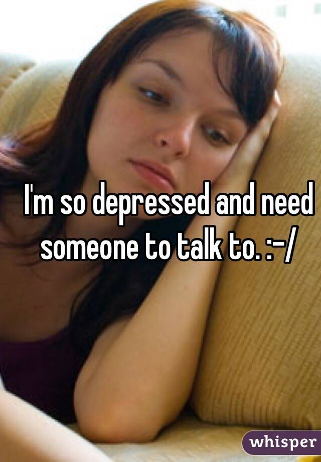  I'm so depressed and need someone to talk to. :-/