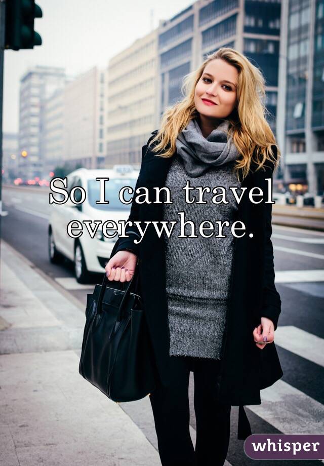 So I can travel everywhere.